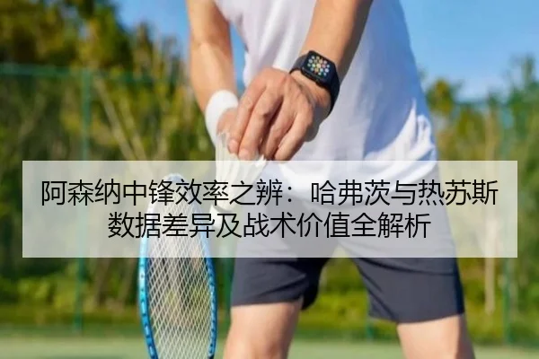 阿森纳中锋效率之辨：哈弗茨与热苏斯数据差异及战术价值全解析
